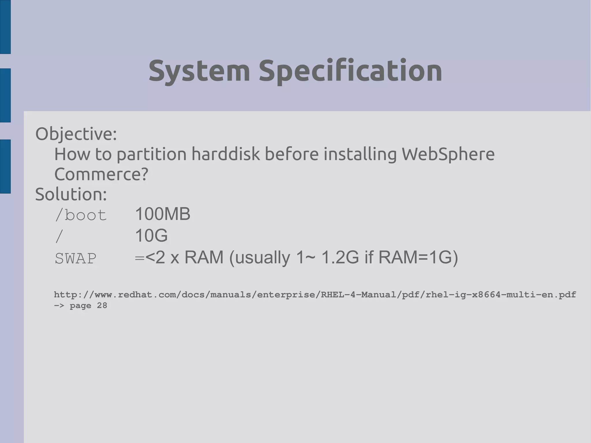 System Specification
Objective:
How to partition harddisk before installing WebSphere
Commerce?
Solution:
/boot 100MB
/ 10G
SWAP =<2 x RAM (usually 1~ 1.2G if RAM=1G)
http://www.redhat.com/docs/manuals/enterprise/RHEL­4­Manual/pdf/rhel­ig­x8664­multi­en.pdf
­> page 28
 
