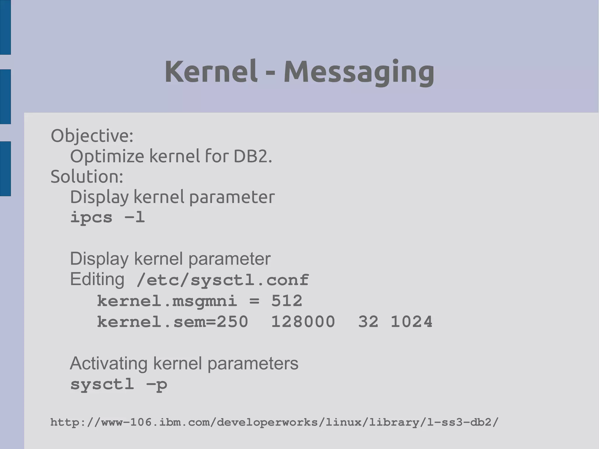 Kernel - Messaging
Objective:
Optimize kernel for DB2.
Solution:
Display kernel parameter
ipcs ­l
Display kernel parameter
Editing /etc/sysctl.conf
kernel.msgmni = 512
kernel.sem=250  128000  32 1024
Activating kernel parameters
sysctl ­p
http://www­106.ibm.com/developerworks/linux/library/l­ss3­db2/
 