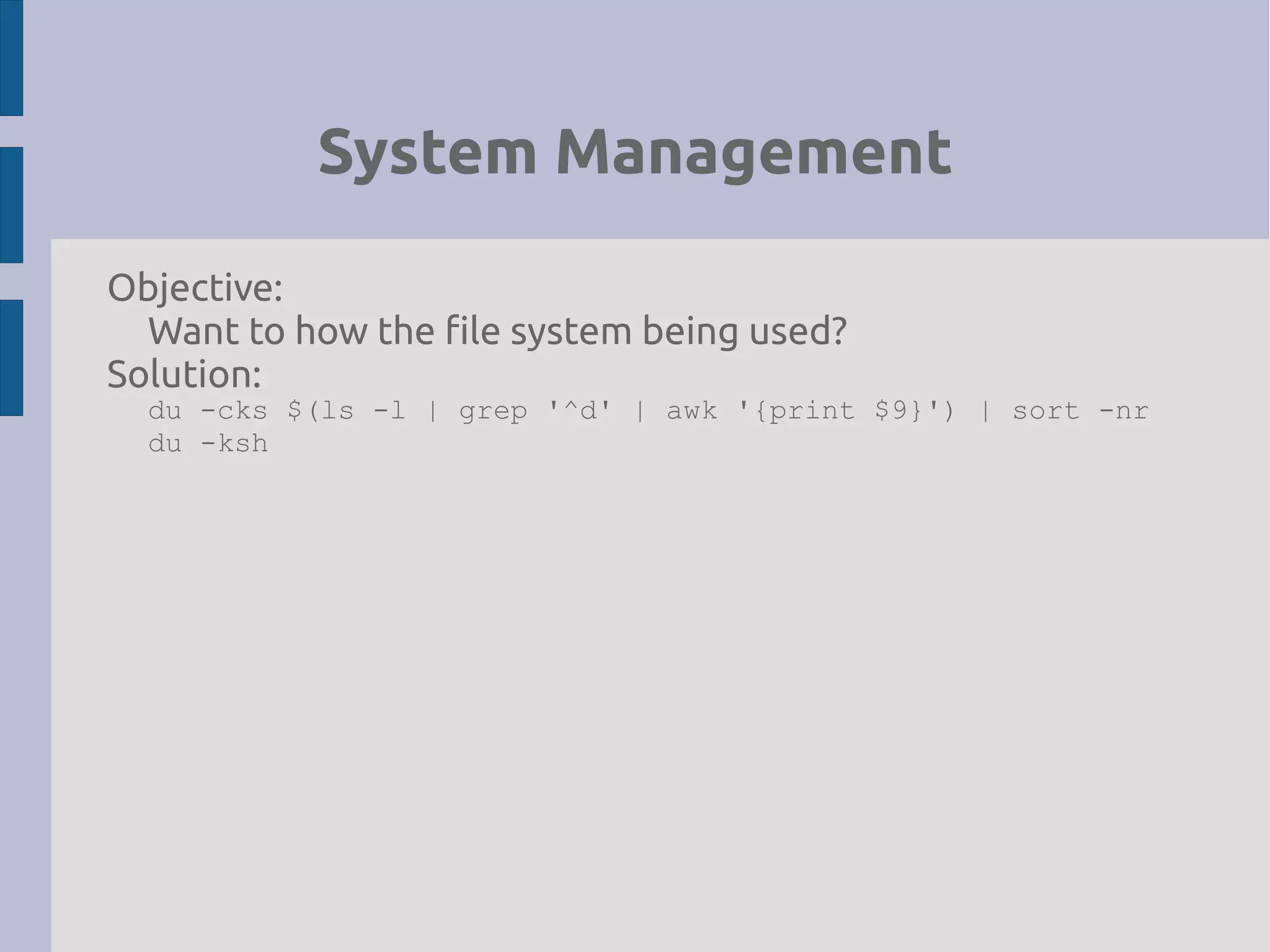 System Management
Objective:
Want to how the file system being used?
Solution:
du -cks $(ls -l | grep '^d' | awk '{print $9}') | sort -nr
du -ksh
 