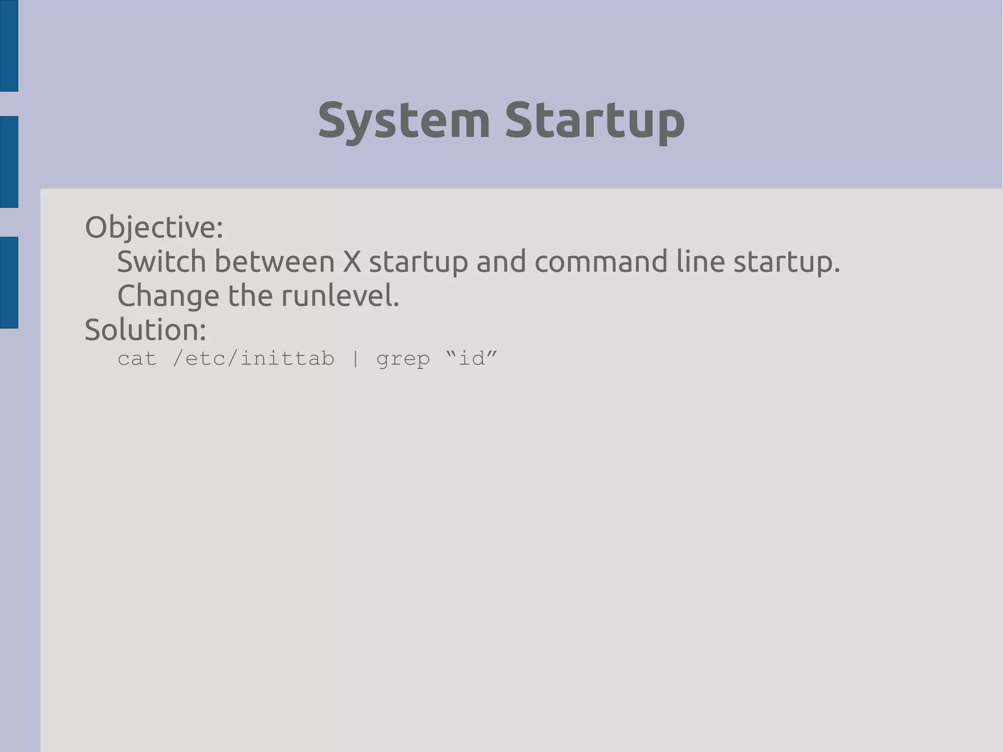 System Startup
Objective:
Switch between X startup and command line startup.
Change the runlevel.
Solution:
cat /etc/inittab | grep “id”
 