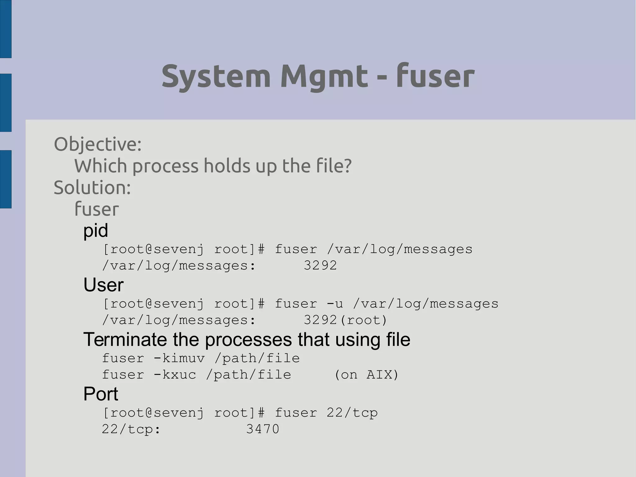 System Mgmt - fuser
Objective:
Which process holds up the file?
Solution:
fuser
pid
[root@sevenj root]# fuser /var/log/messages
/var/log/messages: 3292
User
[root@sevenj root]# fuser -u /var/log/messages
/var/log/messages: 3292(root)
Terminate the processes that using file
fuser -kimuv /path/file
fuser -kxuc /path/file (on AIX)
Port
[root@sevenj root]# fuser 22/tcp
22/tcp: 3470
 