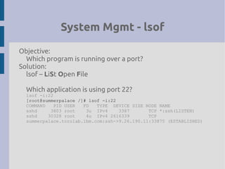 System Mgmt - lsof
Objective:
Which program is running over a port?
Solution:
lsof – LiSt Open File
Which application is using port 22?
lsof -i:22
[root@summerpalace /]# lsof -i:22
COMMAND PID USER FD TYPE DEVICE SIZE NODE NAME
sshd 3803 root 3u IPv4 3387 TCP *:ssh(LISTEN)
sshd 30328 root 4u IPv4 2616339 TCP
summerpalace.torolab.ibm.com:ssh->9.26.190.11:33875 (ESTABLISHED)
 