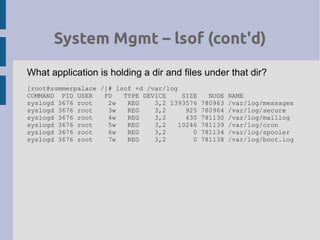 System Mgmt – lsof (cont'd)
What application is holding a dir and files under that dir?
[root@summerpalace /]# lsof +d /var/log
COMMAND PID USER FD TYPE DEVICE SIZE NODE NAME
syslogd 3676 root 2w REG 3,2 1393576 780963 /var/log/messages
syslogd 3676 root 3w REG 3,2 925 780964 /var/log/secure
syslogd 3676 root 4w REG 3,2 430 781130 /var/log/maillog
syslogd 3676 root 5w REG 3,2 10246 781139 /var/log/cron
syslogd 3676 root 6w REG 3,2 0 781134 /var/log/spooler
syslogd 3676 root 7w REG 3,2 0 781138 /var/log/boot.log
 