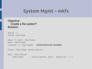 System Mgmt – mkfs
Objective:
Create a file system?
Solution:
fdisk -l
fdisk /dev/hda
mkfs -t ext3 /dev/hdaX
mkfs /dev/hdaX
tune2fs -j /dev/hdaX (Convert ext2 to ext3. Journaled.)
mount /dev/hdaX /mount/point
Edit /etc/fstab
/dev/hdaX /mount/point ext3 defaults 1 2
 