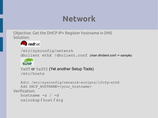 Network
Objective: Get the DHCP IP+ Register hostname in DNS
Solution:
/etc/sysconfig/network
dhclient ethX /dhclient.conf (man dhclient.conf -> sample)
YaST or YaST2 (Yet another Setup Tools)
/etc/hosts
Edit /etc/sysconfig/network-scripts/ifcfg-ethX
Add DHCP_HOSTNAME=<your_hostname>
Verification:
hostname -s / -d
nslookup / host / dig
 