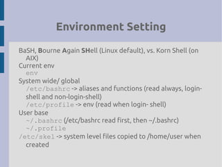 Environment Setting
BaSH, Bourne Again SHell (Linux default), vs. Korn Shell (on
AIX)
Current env
env
System wide/ global
/etc/bashrc -> aliases and functions (read always, login-
shell and non-login-shell)
/etc/profile -> env (read when login- shell)
User base
~/.bashrc (/etc/bashrc read first, then ~/.bashrc)
~/.profile
/etc/skel -> system level files copied to /home/user when
created
 