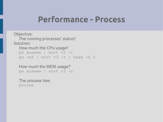 Performance - Process
Objective:
The running processes' status?
Solution:
How much the CPU usage?
ps auxwww | sort +2 -r
ps -ef | sort +3 -r | head -n 5
How much the MEM usage?
ps auxwww | sort +3 -r
The process tree.
pstree
 