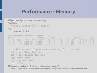 Performance - Memory
Objective: System memory usuage.
Solution:
vmstat <interval> <length>
eg.
vmstat 1 10
[root@summerpalace root]# vmstat 1 10
procs memory swap io system cpu
r b swpd free buff cache si so bi bo in cs us sy id wa
1 0 0 146512 107140 616064 0 0 4 17 105 30 0 0 99 0
0 0 0 146428 107140 616064 0 0 0 148 130 76 0 4 96 0
r: The number of processes waiting for run time.
si / so: Swap in/ out
bi / bo: Blocks in/ out
us: User time
sy: System time
id: Idle
Reference: What's block and character device?
http://www.uwsg.iu.edu/usail/concepts/filesystems/everything­is­a­file.html
 