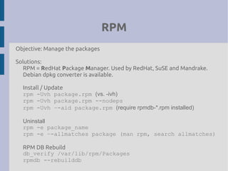 RPM
Objective: Manage the packages
Solutions:
RPM = RedHat Package Manager. Used by RedHat, SuSE and Mandrake.
Debian dpkg converter is available.
Install / Update
rpm -Uvh package.rpm (vs. -ivh)
rpm -Uvh package.rpm --nodeps
rpm -Uvh –-aid package.rpm (require rpmdb-*.rpm installed)
Uninstall
rpm -e package_name
rpm -e –-allmatches package (man rpm, search allmatches)
RPM DB Rebuild
db_verify /var/lib/rpm/Packages
rpmdb --rebuilddb
 