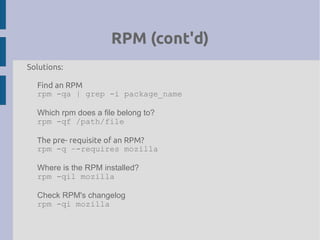 RPM (cont'd)
Solutions:
Find an RPM
rpm -qa | grep -i package_name
Which rpm does a file belong to?
rpm -qf /path/file
The pre- requisite of an RPM?
rpm -q –-requires mozilla
Where is the RPM installed?
rpm -qil mozilla
Check RPM's changelog
rpm -qi mozilla
 