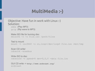 MultiMedia :-)
Objective: Have fun in work with Linux :-)
Solution:
xmms (Play MP3)
grip (Rip wave to MP3)
Make ISO file for burning disc
mkisofs -r -o file.iso /path/files
Test to mount
mount -t iso9660 -o ro,loop=/dev/loop0 file.iso /mnt/tmp
Scan CD writer
cdrecrd -scanbus
Write ISO to disc
cdrecord -v speed=8 dev=0,0,0 -data file.iso
GUI CD write -> http://www.xcdroast.org/
xcdroast
 