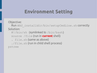 Environment Setting
Objective:
Run WAS_installdir/bin/setupCmdLine.sh correctly
Solution:
#!/bin/sh (symlinked to /bin/bash)
source /file (run in current shell)
. file.sh (same as above)
./file.sh (run in child shell process)
pstree
 