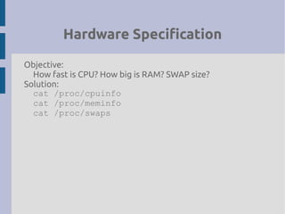 Hardware Specification
Objective:
How fast is CPU? How big is RAM? SWAP size?
Solution:
cat /proc/cpuinfo
cat /proc/meminfo
cat /proc/swaps
 