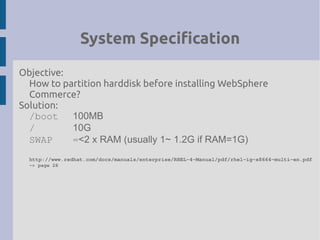 System Specification
Objective:
How to partition harddisk before installing WebSphere
Commerce?
Solution:
/boot 100MB
/ 10G
SWAP =<2 x RAM (usually 1~ 1.2G if RAM=1G)
http://www.redhat.com/docs/manuals/enterprise/RHEL­4­Manual/pdf/rhel­ig­x8664­multi­en.pdf
­> page 28
 