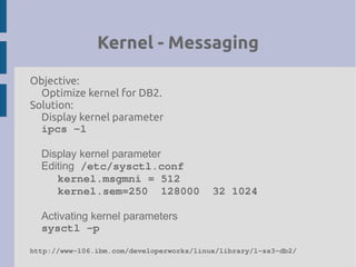 Kernel - Messaging
Objective:
Optimize kernel for DB2.
Solution:
Display kernel parameter
ipcs ­l
Display kernel parameter
Editing /etc/sysctl.conf
kernel.msgmni = 512
kernel.sem=250  128000  32 1024
Activating kernel parameters
sysctl ­p
http://www­106.ibm.com/developerworks/linux/library/l­ss3­db2/
 