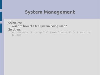 System Management
Objective:
Want to how the file system being used?
Solution:
du -cks $(ls -l | grep '^d' | awk '{print $9}') | sort -nr
du -ksh
 
