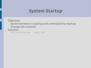 System Startup
Objective:
Switch between X startup and command line startup.
Change the runlevel.
Solution:
cat /etc/inittab | grep “id”
 
