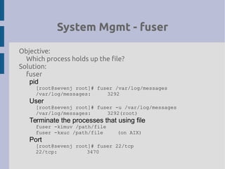 System Mgmt - fuser
Objective:
Which process holds up the file?
Solution:
fuser
pid
[root@sevenj root]# fuser /var/log/messages
/var/log/messages: 3292
User
[root@sevenj root]# fuser -u /var/log/messages
/var/log/messages: 3292(root)
Terminate the processes that using file
fuser -kimuv /path/file
fuser -kxuc /path/file (on AIX)
Port
[root@sevenj root]# fuser 22/tcp
22/tcp: 3470
 