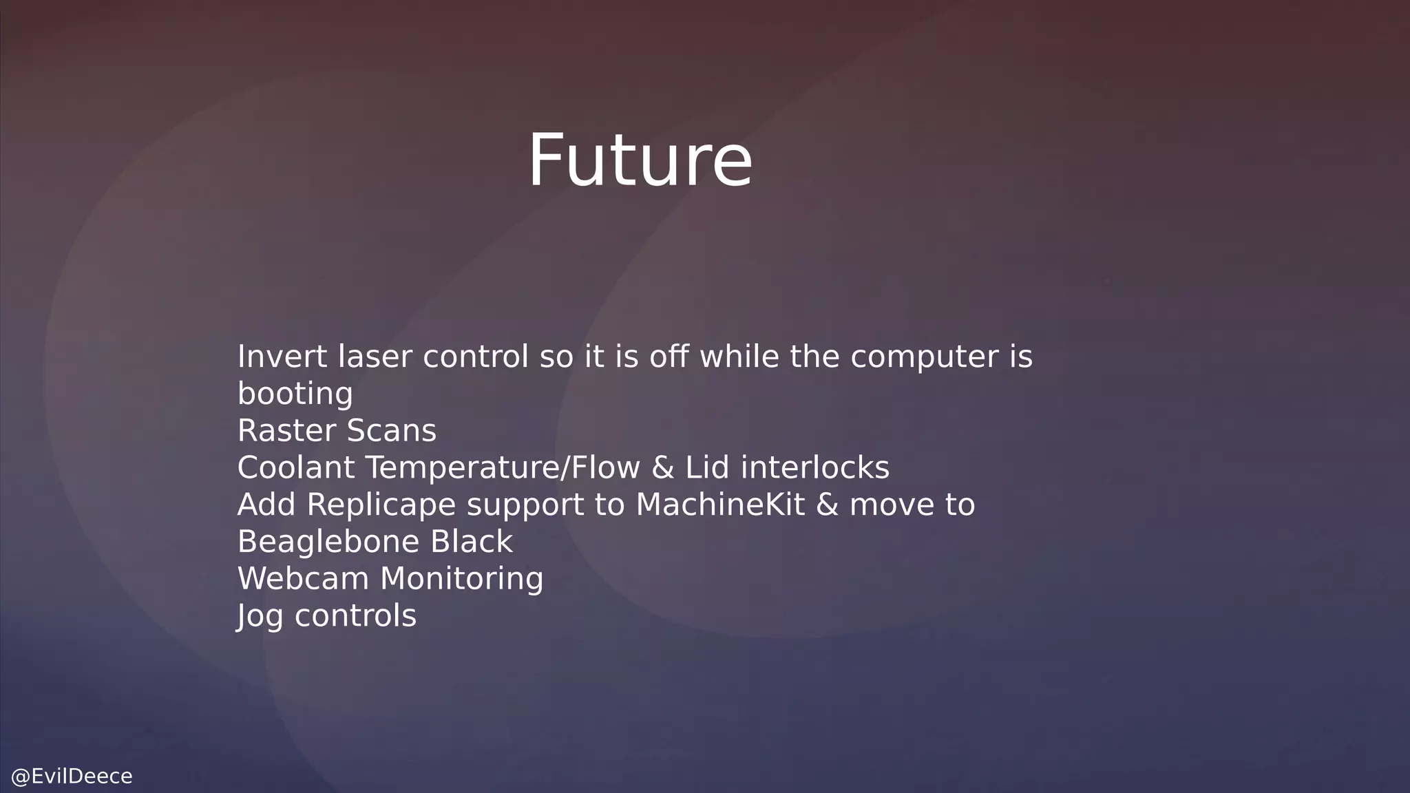 @EvilDeece
Invert laser control so it is off while the computer is
booting
Raster Scans
Coolant Temperature/Flow & Lid interlocks
Add Replicape support to MachineKit & move to
Beaglebone Black
Webcam Monitoring
Jog controls
Future
 