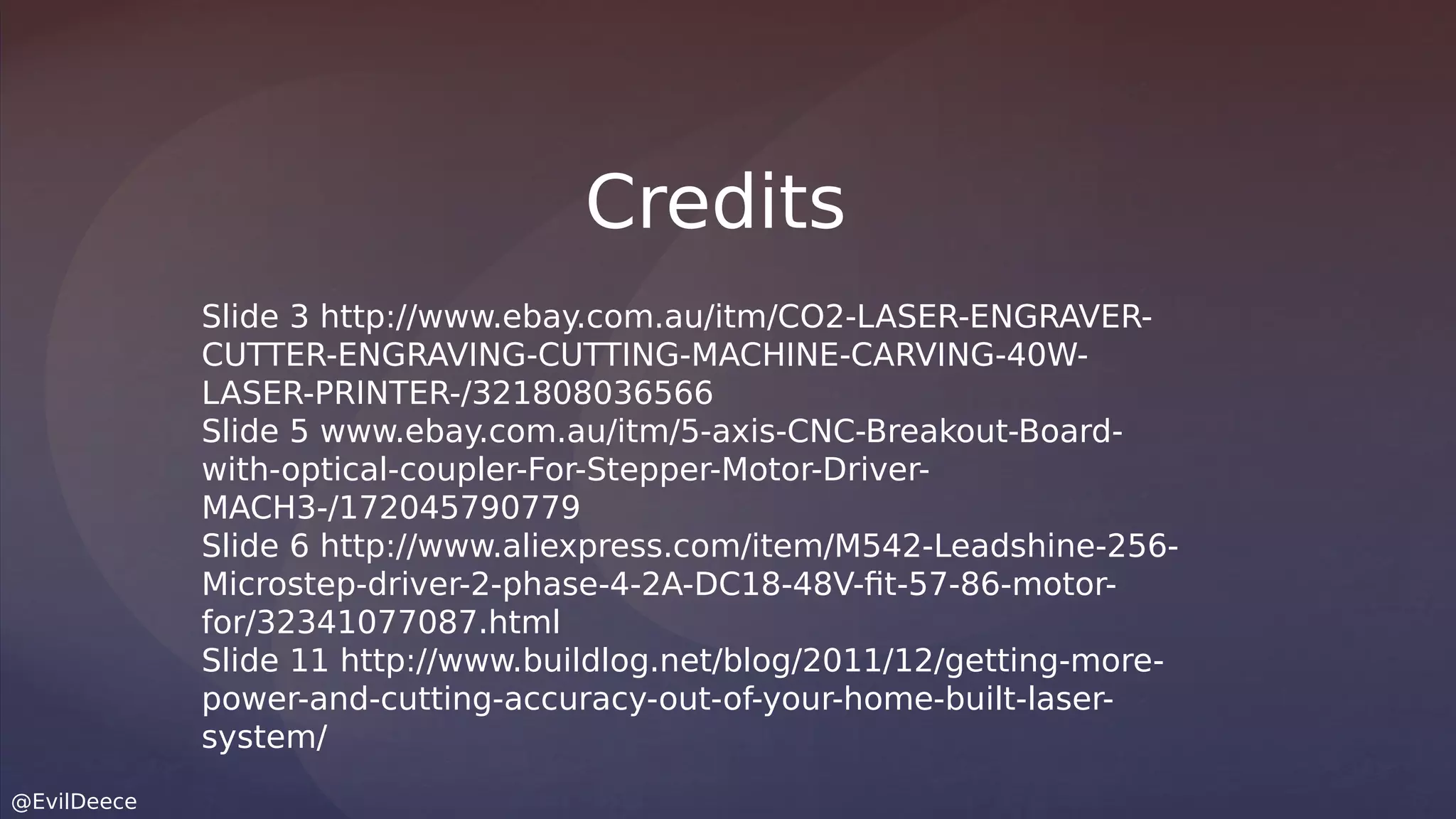 @EvilDeece
Slide 3 http://www.ebay.com.au/itm/CO2-LASER-ENGRAVER-
CUTTER-ENGRAVING-CUTTING-MACHINE-CARVING-40W-
LASER-PRINTER-/321808036566
Slide 5 www.ebay.com.au/itm/5-axis-CNC-Breakout-Board-
with-optical-coupler-For-Stepper-Motor-Driver-
MACH3-/172045790779
Slide 6 http://www.aliexpress.com/item/M542-Leadshine-256-
Microstep-driver-2-phase-4-2A-DC18-48V-fit-57-86-motor-
for/32341077087.html
Slide 11 http://www.buildlog.net/blog/2011/12/getting-more-
power-and-cutting-accuracy-out-of-your-home-built-laser-
system/
Credits
 