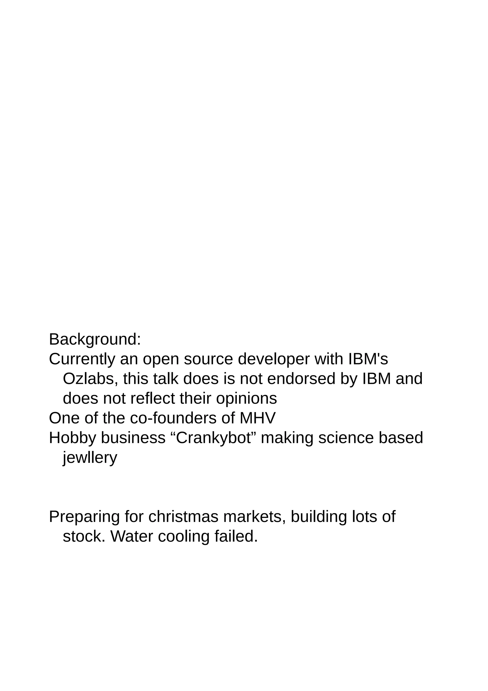 Background:
Currently an open source developer with IBM's
Ozlabs, this talk does is not endorsed by IBM and
does not reflect their opinions
One of the co-founders of MHV
Hobby business “Crankybot” making science based
jewllery
Preparing for christmas markets, building lots of
stock. Water cooling failed.
 