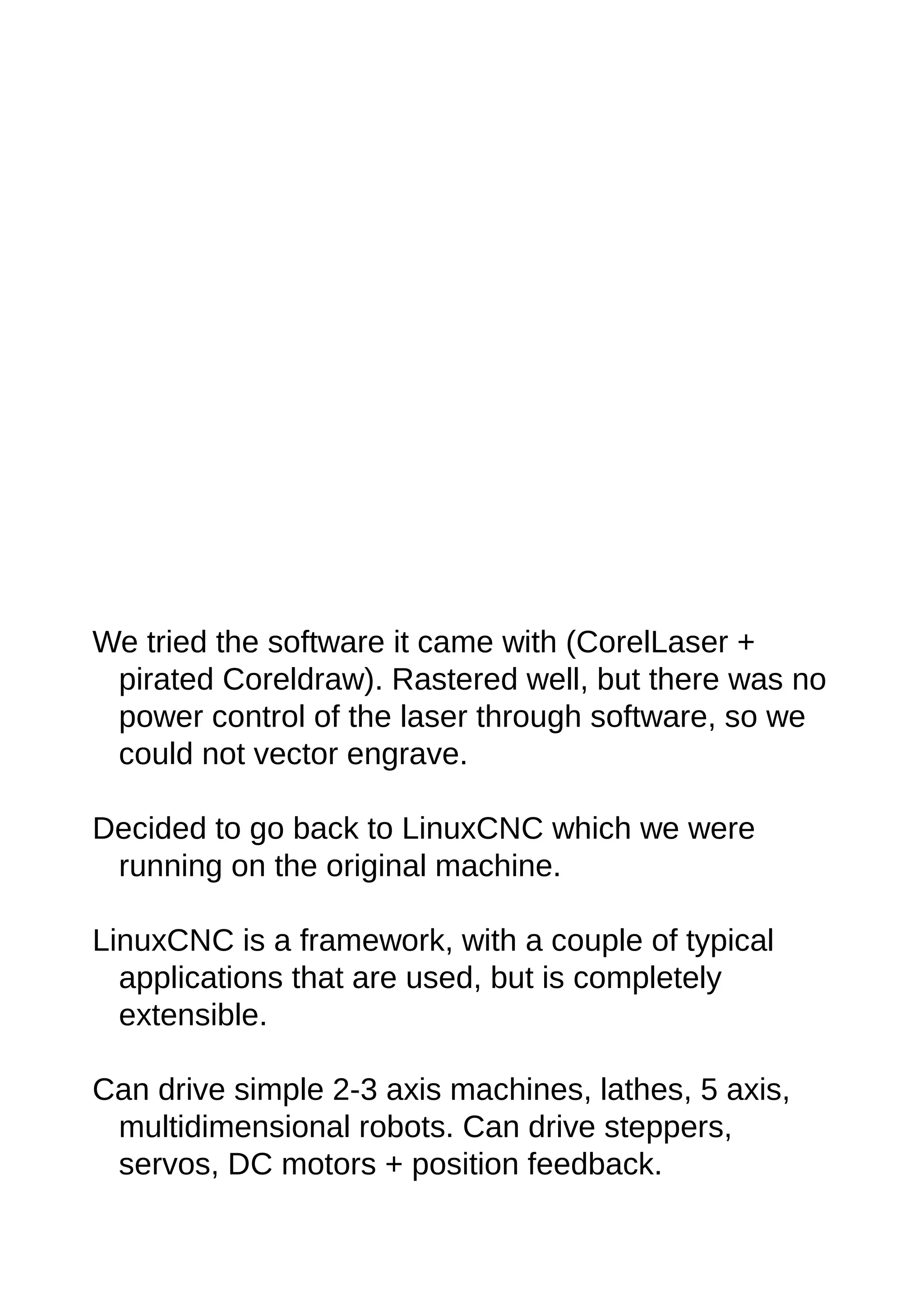 We tried the software it came with (CorelLaser +
pirated Coreldraw). Rastered well, but there was no
power control of the laser through software, so we
could not vector engrave.
Decided to go back to LinuxCNC which we were
running on the original machine.
LinuxCNC is a framework, with a couple of typical
applications that are used, but is completely
extensible.
Can drive simple 2-3 axis machines, lathes, 5 axis,
multidimensional robots. Can drive steppers,
servos, DC motors + position feedback.
 