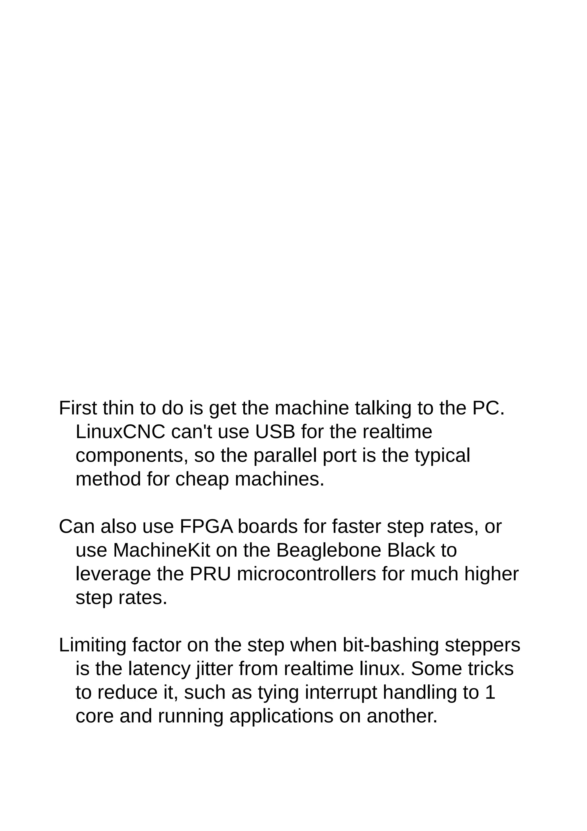 First thin to do is get the machine talking to the PC.
LinuxCNC can't use USB for the realtime
components, so the parallel port is the typical
method for cheap machines.
Can also use FPGA boards for faster step rates, or
use MachineKit on the Beaglebone Black to
leverage the PRU microcontrollers for much higher
step rates.
Limiting factor on the step when bit-bashing steppers
is the latency jitter from realtime linux. Some tricks
to reduce it, such as tying interrupt handling to 1
core and running applications on another.
 