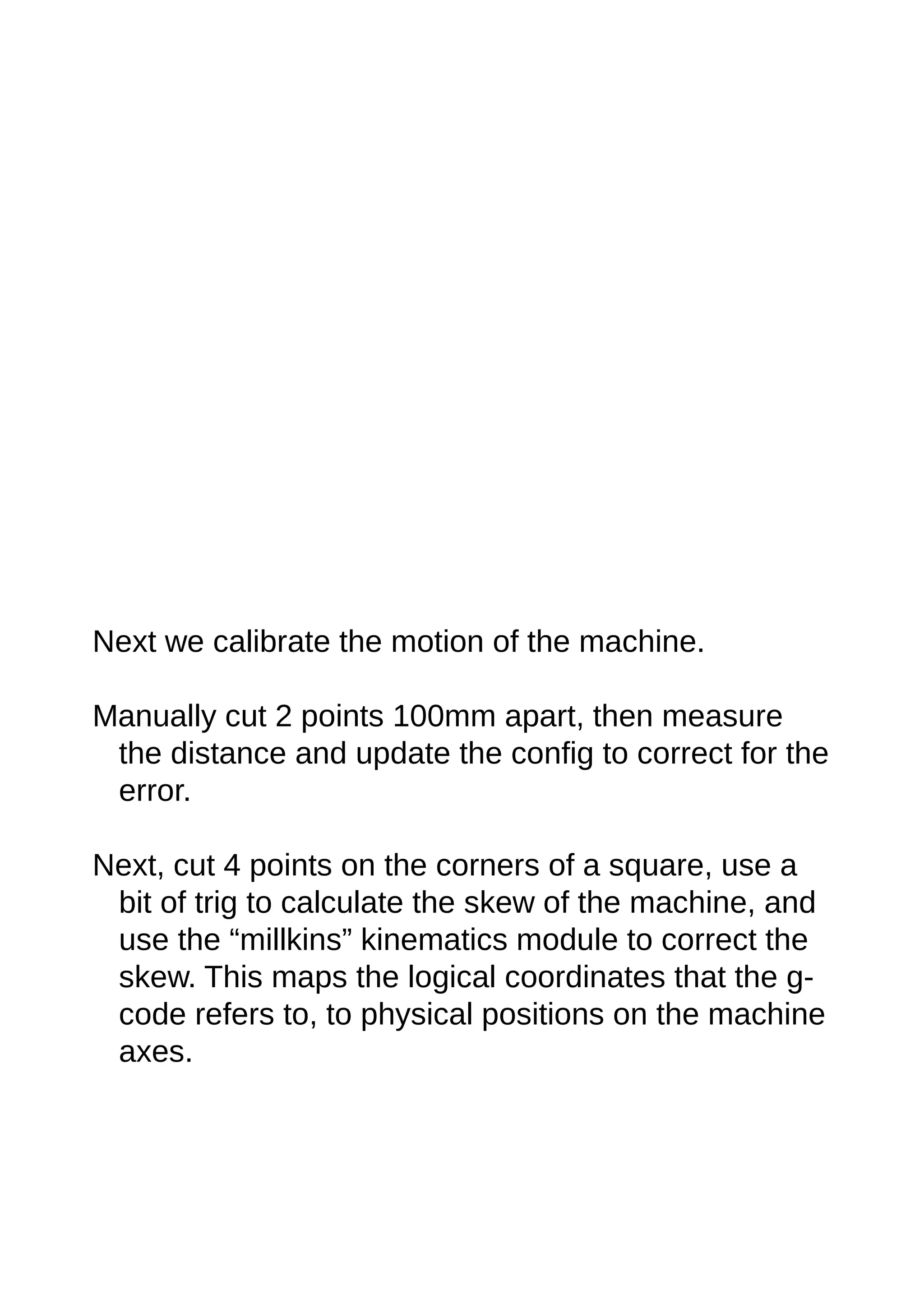 Next we calibrate the motion of the machine.
Manually cut 2 points 100mm apart, then measure
the distance and update the config to correct for the
error.
Next, cut 4 points on the corners of a square, use a
bit of trig to calculate the skew of the machine, and
use the “millkins” kinematics module to correct the
skew. This maps the logical coordinates that the g-
code refers to, to physical positions on the machine
axes.
 