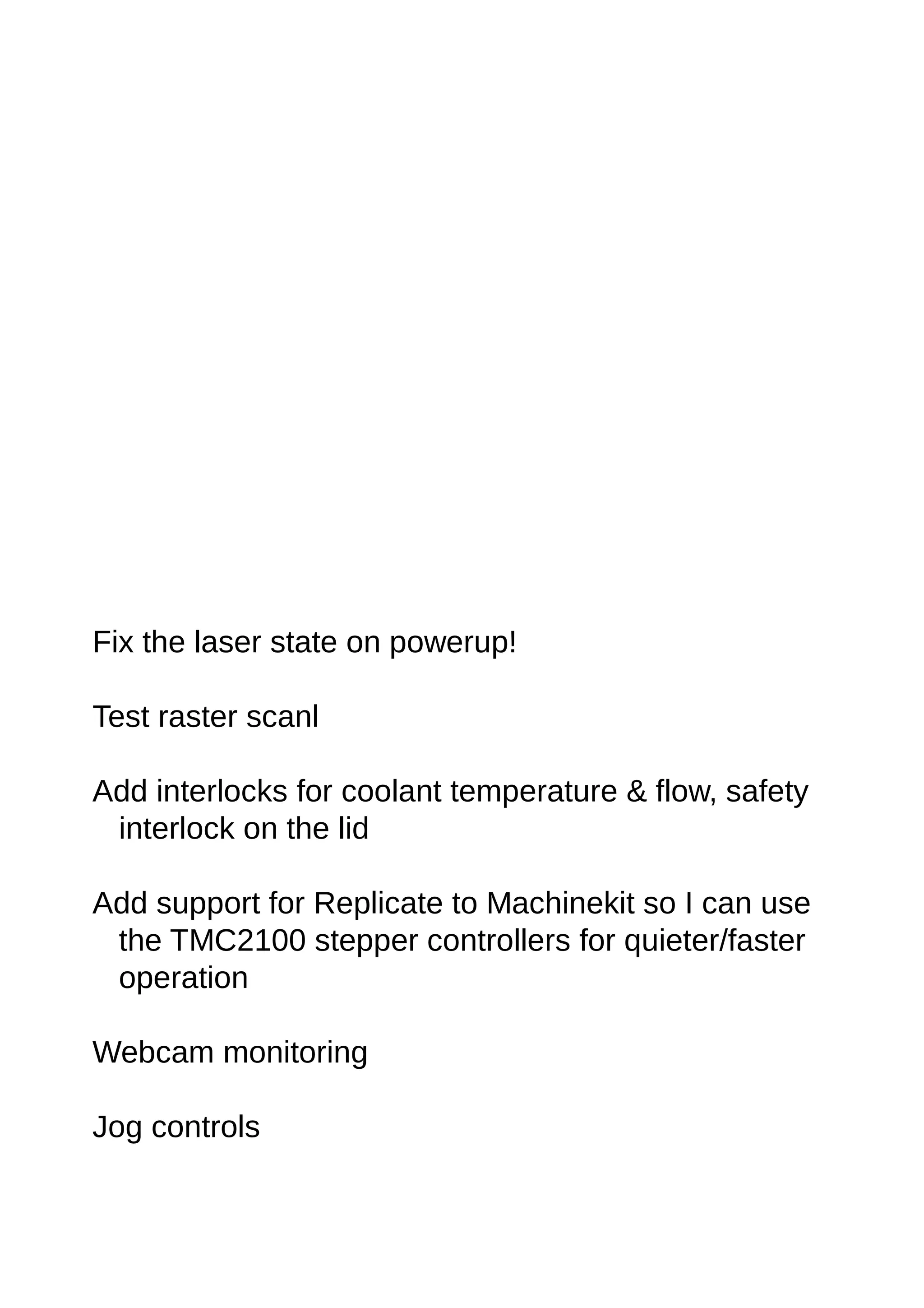 Fix the laser state on powerup!
Test raster scanl
Add interlocks for coolant temperature & flow, safety
interlock on the lid
Add support for Replicate to Machinekit so I can use
the TMC2100 stepper controllers for quieter/faster
operation
Webcam monitoring
Jog controls
 