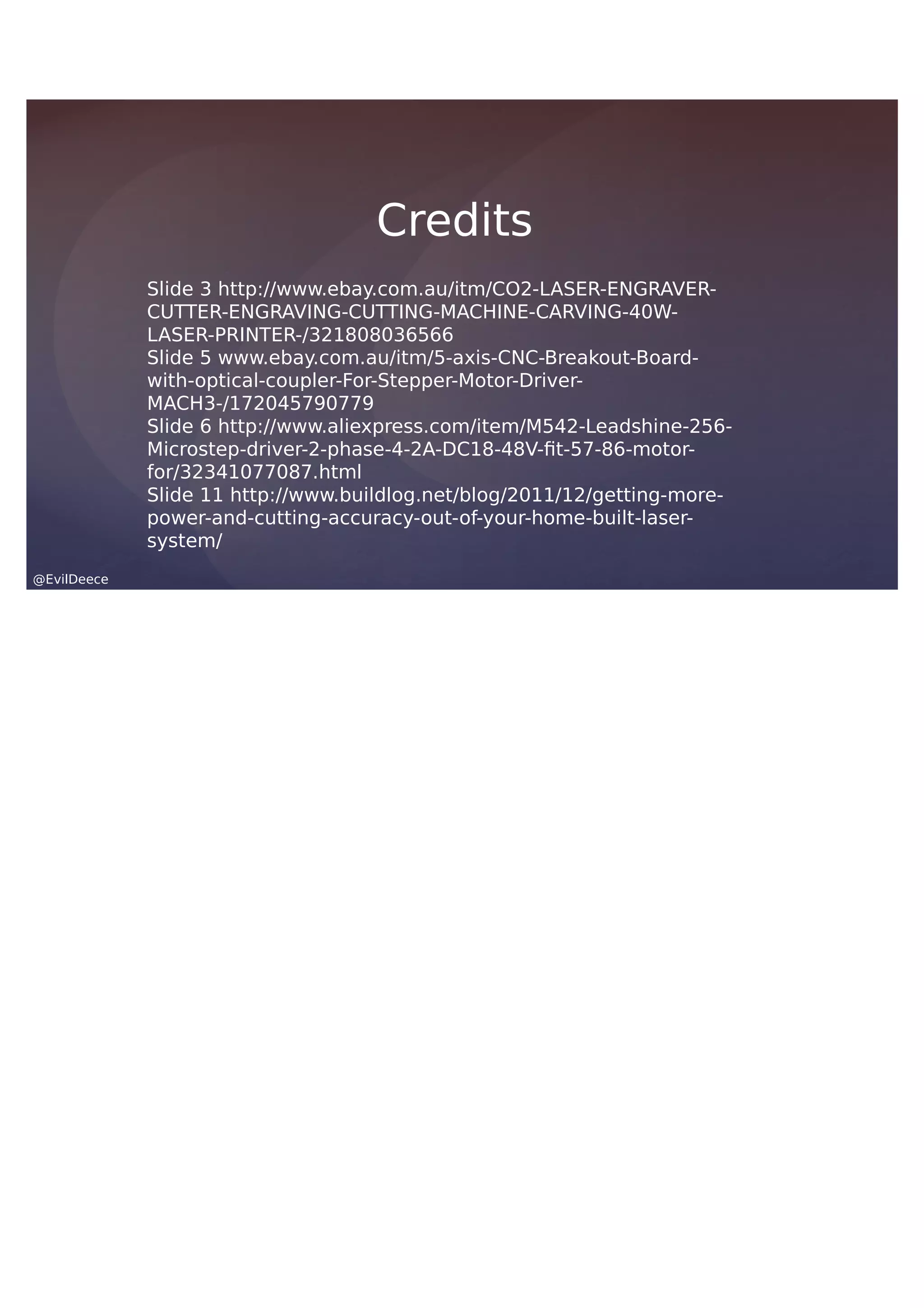 @EvilDeece
Slide 3 http://www.ebay.com.au/itm/CO2-LASER-ENGRAVER-
CUTTER-ENGRAVING-CUTTING-MACHINE-CARVING-40W-
LASER-PRINTER-/321808036566
Slide 5 www.ebay.com.au/itm/5-axis-CNC-Breakout-Board-
with-optical-coupler-For-Stepper-Motor-Driver-
MACH3-/172045790779
Slide 6 http://www.aliexpress.com/item/M542-Leadshine-256-
Microstep-driver-2-phase-4-2A-DC18-48V-fit-57-86-motor-
for/32341077087.html
Slide 11 http://www.buildlog.net/blog/2011/12/getting-more-
power-and-cutting-accuracy-out-of-your-home-built-laser-
system/
Credits
 