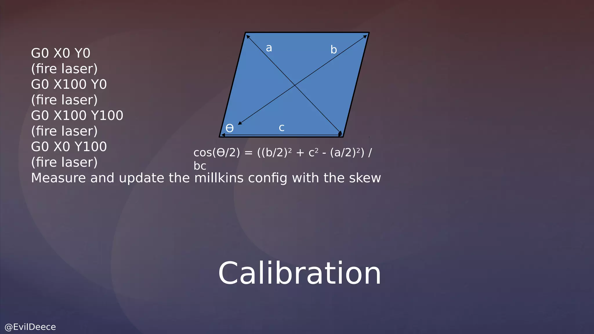 @EvilDeece
G0 X0 Y0
(fire laser)
G0 X100 Y0
(fire laser)
G0 X100 Y100
(fire laser)
G0 X0 Y100
(fire laser)
Measure and update the millkins config with the skew
Calibration
a b
c
cos(ϴ/2) = ((b/2)2
+ c2
- (a/2)2
) /
bc
ϴ
 