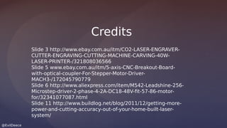 @EvilDeece
Slide 3 http://www.ebay.com.au/itm/CO2-LASER-ENGRAVER-
CUTTER-ENGRAVING-CUTTING-MACHINE-CARVING-40W-
LASER-PRINTER-/321808036566
Slide 5 www.ebay.com.au/itm/5-axis-CNC-Breakout-Board-
with-optical-coupler-For-Stepper-Motor-Driver-
MACH3-/172045790779
Slide 6 http://www.aliexpress.com/item/M542-Leadshine-256-
Microstep-driver-2-phase-4-2A-DC18-48V-fit-57-86-motor-
for/32341077087.html
Slide 11 http://www.buildlog.net/blog/2011/12/getting-more-
power-and-cutting-accuracy-out-of-your-home-built-laser-
system/
Credits
 