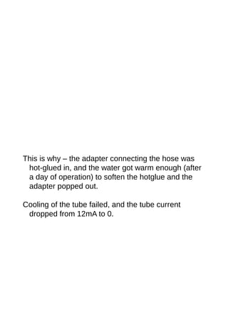 This is why – the adapter connecting the hose was
hot-glued in, and the water got warm enough (after
a day of operation) to soften the hotglue and the
adapter popped out.
Cooling of the tube failed, and the tube current
dropped from 12mA to 0.
 