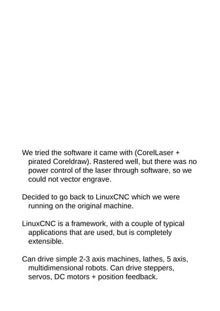 We tried the software it came with (CorelLaser +
pirated Coreldraw). Rastered well, but there was no
power control of the laser through software, so we
could not vector engrave.
Decided to go back to LinuxCNC which we were
running on the original machine.
LinuxCNC is a framework, with a couple of typical
applications that are used, but is completely
extensible.
Can drive simple 2-3 axis machines, lathes, 5 axis,
multidimensional robots. Can drive steppers,
servos, DC motors + position feedback.
 