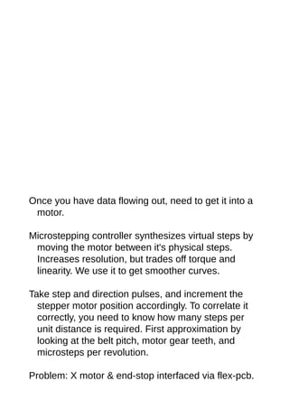 Once you have data flowing out, need to get it into a
motor.
Microstepping controller synthesizes virtual steps by
moving the motor between it's physical steps.
Increases resolution, but trades off torque and
linearity. We use it to get smoother curves.
Take step and direction pulses, and increment the
stepper motor position accordingly. To correlate it
correctly, you need to know how many steps per
unit distance is required. First approximation by
looking at the belt pitch, motor gear teeth, and
microsteps per revolution.
Problem: X motor & end-stop interfaced via flex-pcb.
 