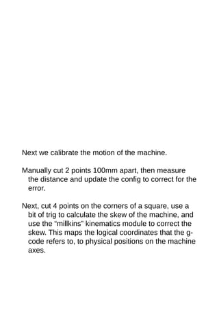 Next we calibrate the motion of the machine.
Manually cut 2 points 100mm apart, then measure
the distance and update the config to correct for the
error.
Next, cut 4 points on the corners of a square, use a
bit of trig to calculate the skew of the machine, and
use the “millkins” kinematics module to correct the
skew. This maps the logical coordinates that the g-
code refers to, to physical positions on the machine
axes.
 