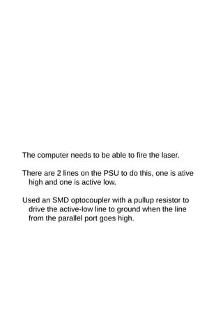 The computer needs to be able to fire the laser.
There are 2 lines on the PSU to do this, one is ative
high and one is active low.
Used an SMD optocoupler with a pullup resistor to
drive the active-low line to ground when the line
from the parallel port goes high.
 