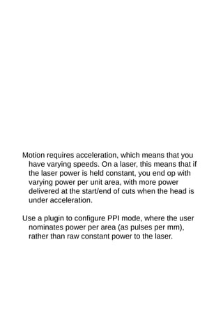 Motion requires acceleration, which means that you
have varying speeds. On a laser, this means that if
the laser power is held constant, you end op with
varying power per unit area, with more power
delivered at the start/end of cuts when the head is
under acceleration.
Use a plugin to configure PPI mode, where the user
nominates power per area (as pulses per mm),
rather than raw constant power to the laser.
 