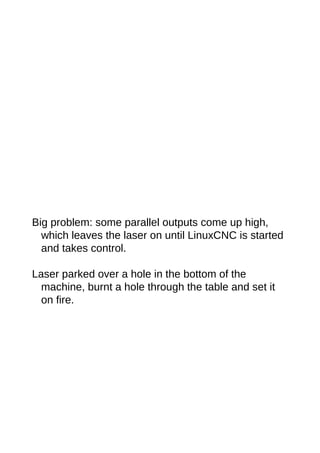 Big problem: some parallel outputs come up high,
which leaves the laser on until LinuxCNC is started
and takes control.
Laser parked over a hole in the bottom of the
machine, burnt a hole through the table and set it
on fire.
 