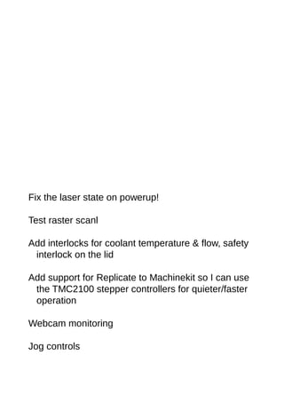 Fix the laser state on powerup!
Test raster scanl
Add interlocks for coolant temperature & flow, safety
interlock on the lid
Add support for Replicate to Machinekit so I can use
the TMC2100 stepper controllers for quieter/faster
operation
Webcam monitoring
Jog controls
 