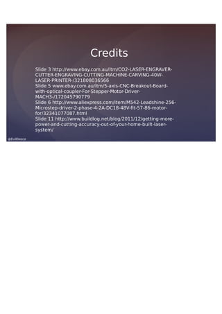 @EvilDeece
Slide 3 http://www.ebay.com.au/itm/CO2-LASER-ENGRAVER-
CUTTER-ENGRAVING-CUTTING-MACHINE-CARVING-40W-
LASER-PRINTER-/321808036566
Slide 5 www.ebay.com.au/itm/5-axis-CNC-Breakout-Board-
with-optical-coupler-For-Stepper-Motor-Driver-
MACH3-/172045790779
Slide 6 http://www.aliexpress.com/item/M542-Leadshine-256-
Microstep-driver-2-phase-4-2A-DC18-48V-fit-57-86-motor-
for/32341077087.html
Slide 11 http://www.buildlog.net/blog/2011/12/getting-more-
power-and-cutting-accuracy-out-of-your-home-built-laser-
system/
Credits
 