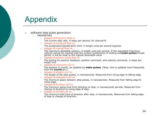 Appendix


software step pulse generation


PARAMETERS

stepgen.N.frequency float ro
The current step rate, in steps per second, for channel N.

stepgen.N.maxaccel float rw
The acceleration/deceleration limit, in length units per second squared.

stepgen.N.maxvel float rw
The maximum allowable velocity, in length units per second. If the requested maximum
velocity cannot be reached with the current combination of scaling andmake-pulses thread
period, it will be reset to the highest attainable value.

stepgen.N.position-scale float rw
The scaling for position feedback, position command, and velocity command, in steps per
length unit.

stepgen.N.rawcounts s32 ro
The position in counts, as updated by make-pulses. (Note: this is updated more frequently
than the counts pin.)

stepgen.N.steplen u32 rw
The length of the step pulses, in nanoseconds. Measured from rising edge to falling edge.

stepgen.N.stepspace u32 rw
The minimum space between step pulses, in nanoseconds. Measured from falling edge to
rising edge.

stepgen.N.dirsetup u32 rw
The minimum setup time from direction to step, in nanoseconds periods. Measured from
change of direction to rising edge of step.

stepgen.N.dirhold u32 rw
The minimum hold time of direction after step, in nanoseconds. Measured from falling edge
of step to change of direction.

34

 
