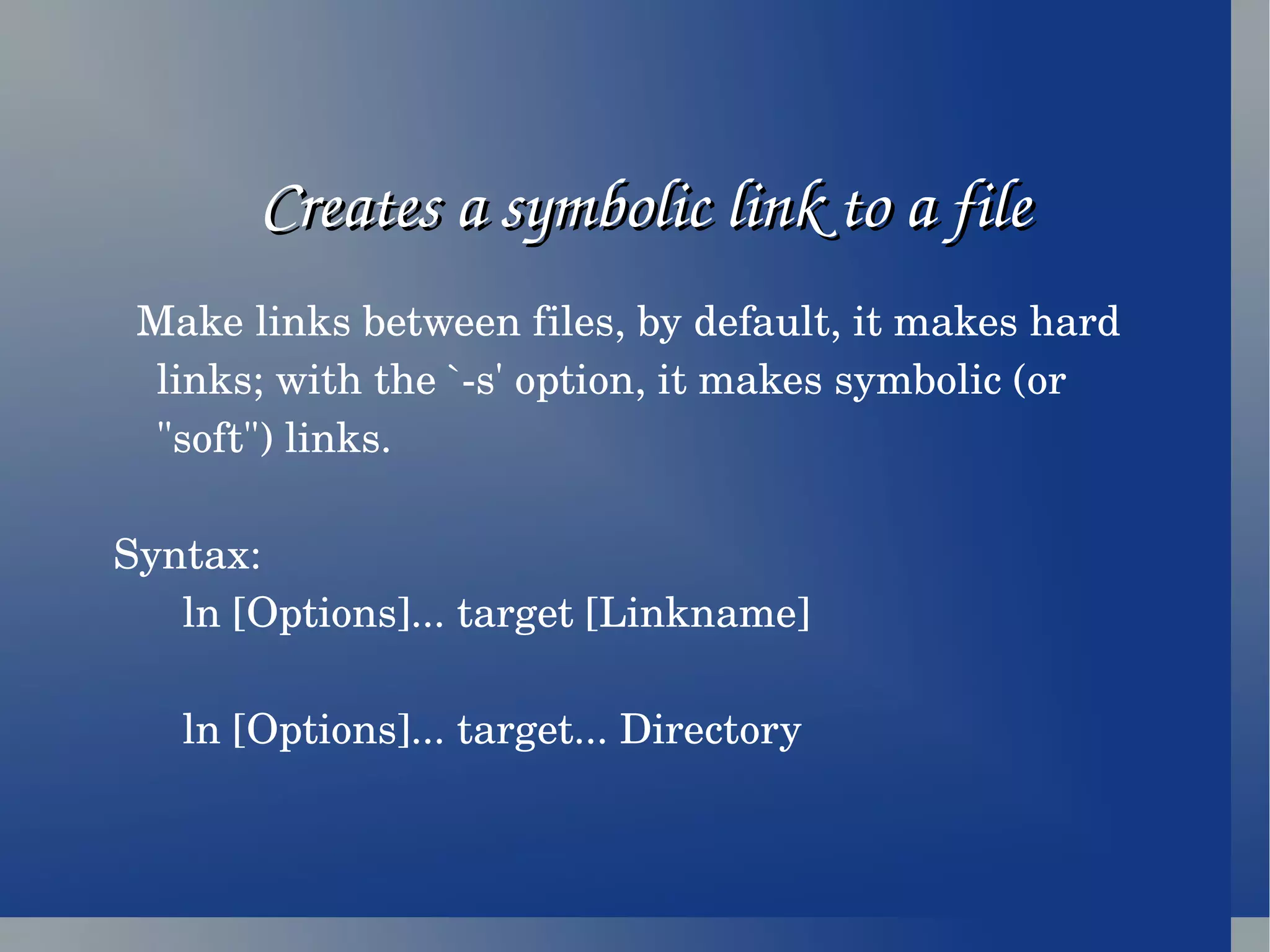 Creates a symbolic link to a file Make links between files, by default, it makes hard links; with the `-s' option, it makes symbolic (or &quot;soft&quot;) links. Syntax: ln [Options]... target [Linkname] ln [Options]... target... Directory 
