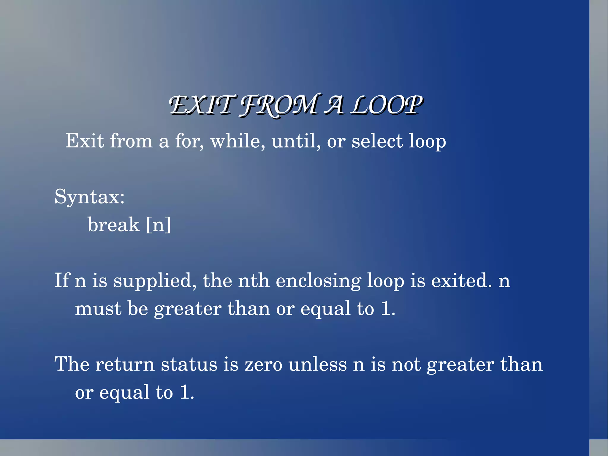 EXIT FROM A LOOP Exit from a for, while, until, or select loop Syntax: break [n] If n is supplied, the nth enclosing loop is exited. n must be greater than or equal to 1. The return status is zero unless n is not greater than or equal to 1. 