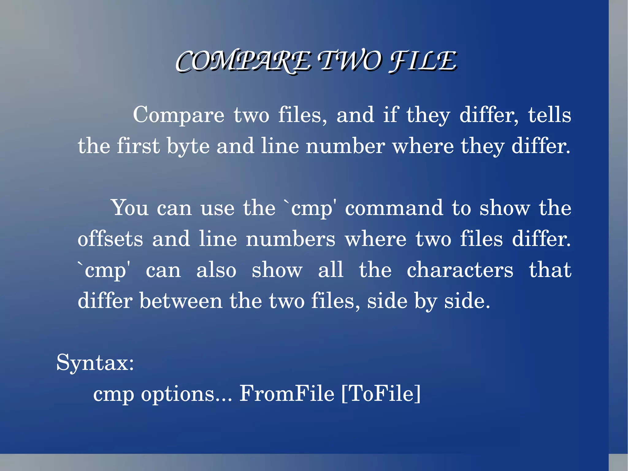 COMPARE TWO FILE Compare two files, and if they differ, tells the first byte and line number where they differ. You can use the `cmp' command to show the offsets and line numbers where two files differ. `cmp' can also show all the characters that differ between the two files, side by side. Syntax: cmp options... FromFile [ToFile] 