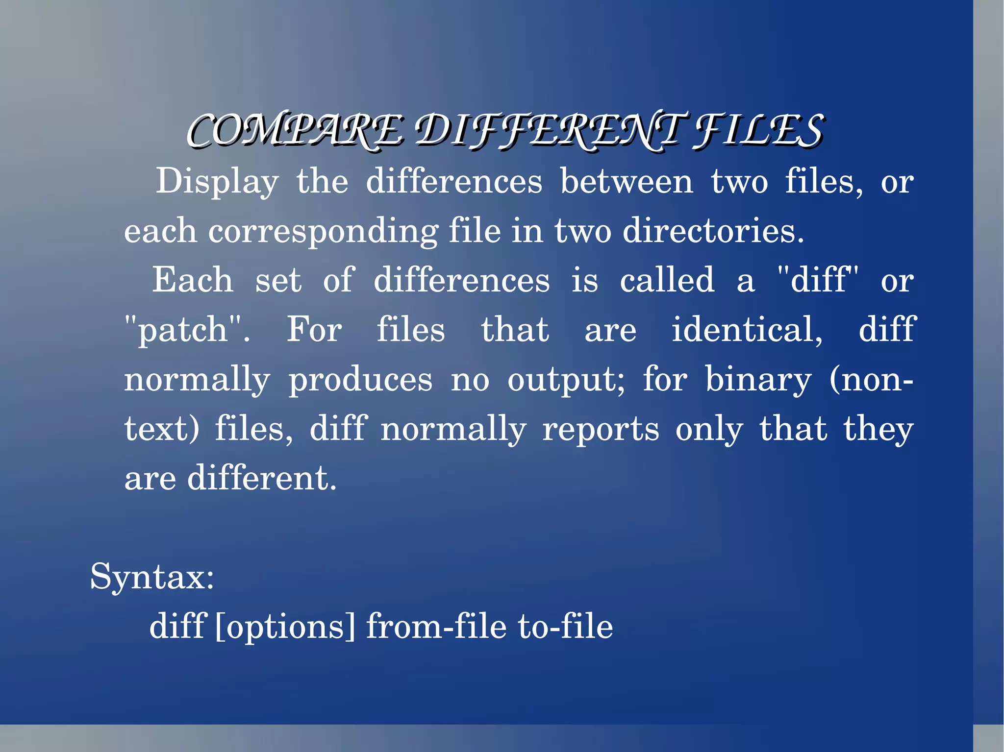 COMPARE DIFFERENT FILES Display the differences between two files, or each corresponding file in two directories. Each set of differences is called a &quot;diff&quot; or &quot;patch&quot;. For files that are identical, diff normally produces no output; for binary (non-text) files, diff normally reports only that they are different. Syntax: diff [options] from-file to-file 