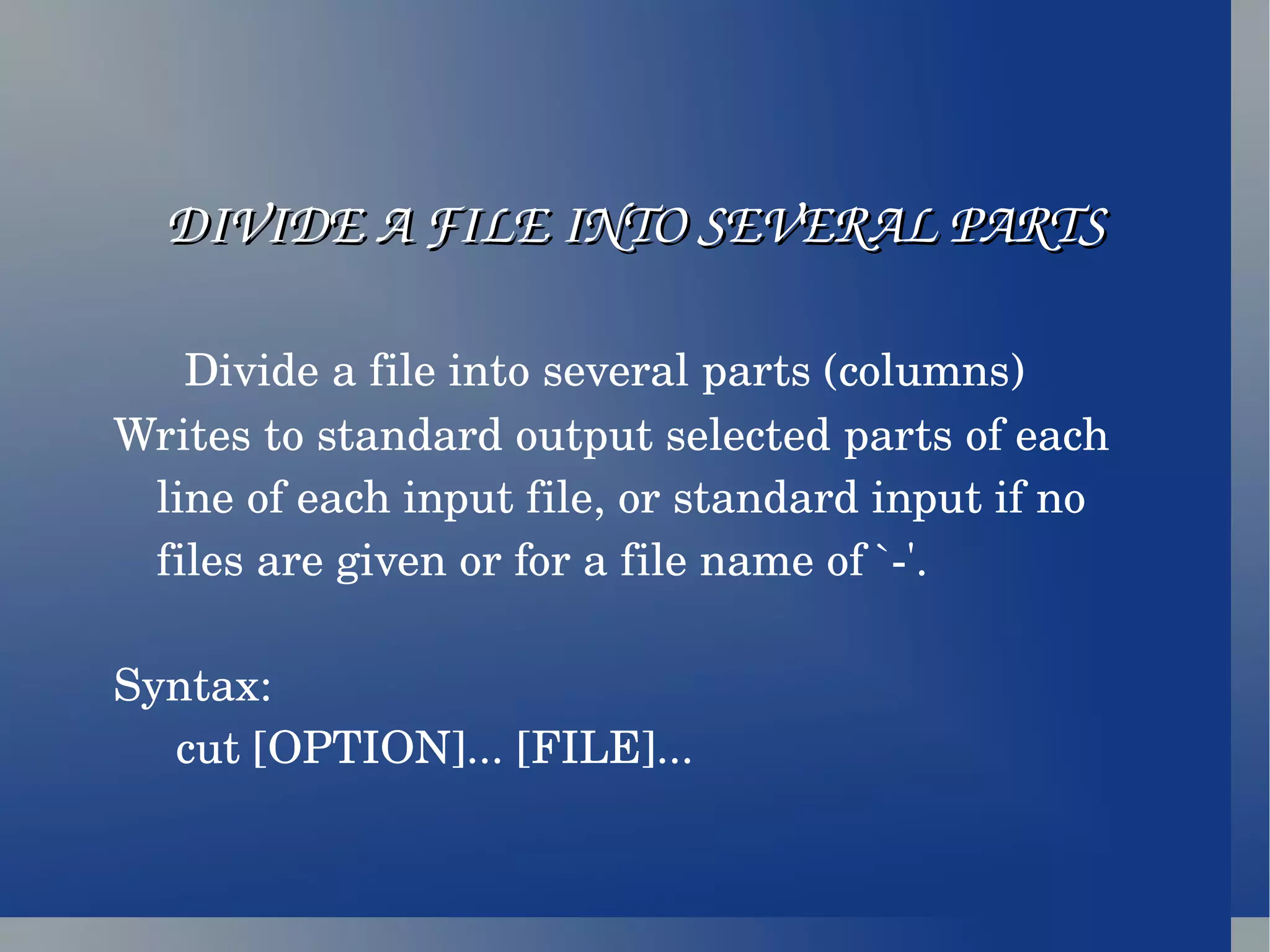 DIVIDE A FILE INTO SEVERAL PARTS Divide a file into several parts (columns) Writes to standard output selected parts of each line of each input file, or standard input if no files are given or for a file name of `-'. Syntax: cut [OPTION]... [FILE]... 