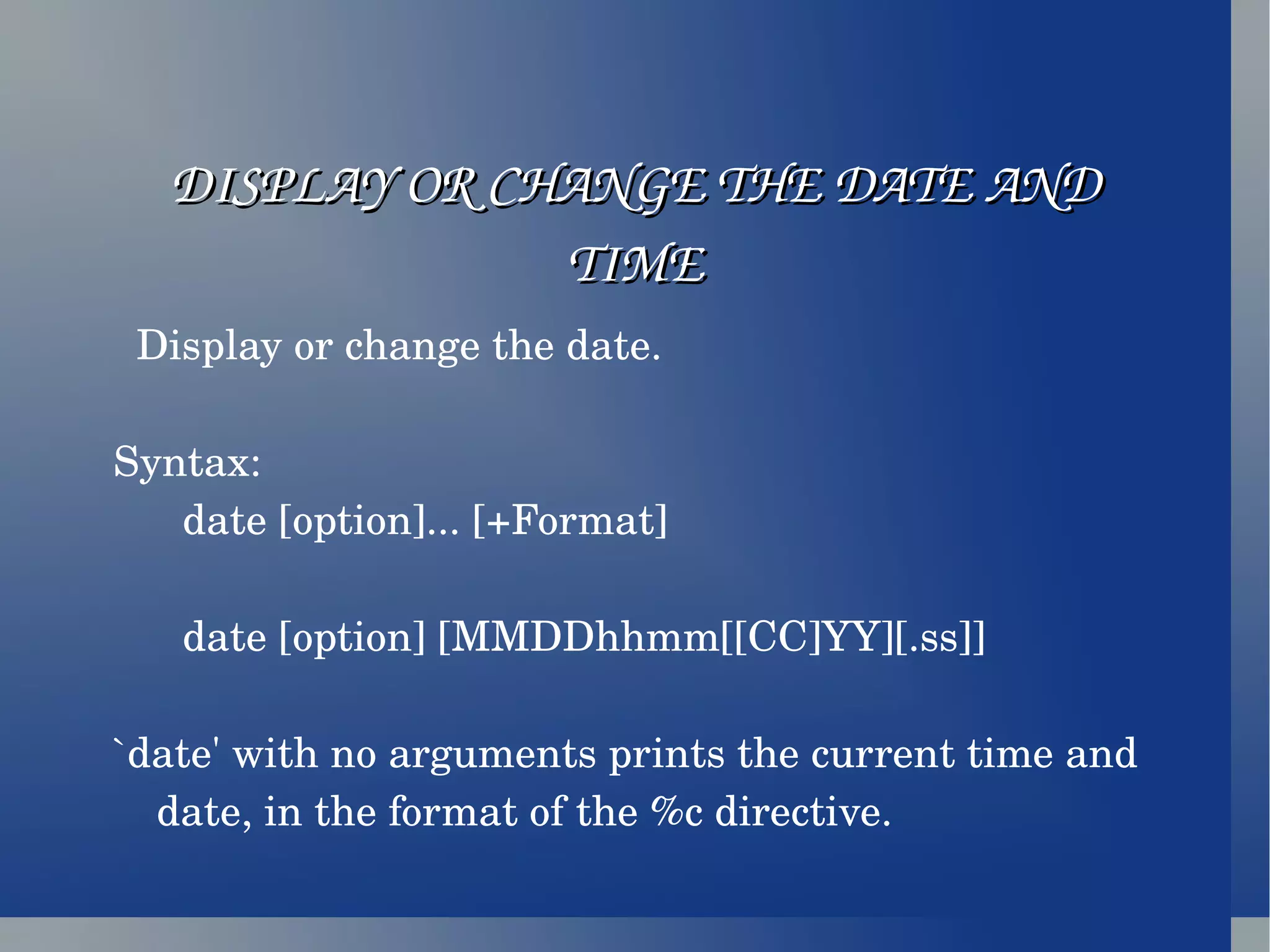 DISPLAY OR CHANGE THE DATE AND TIME Display or change the date. Syntax: date [option]... [+Format] date [option] [MMDDhhmm[[CC]YY][.ss]] `date' with no arguments prints the current time and date, in the format of the %c directive.  