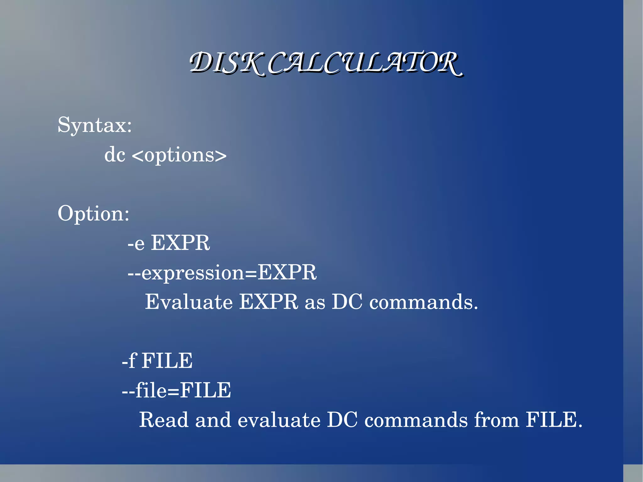 DISK CALCULATOR Syntax: dc <options> Option: -e EXPR --expression=EXPR Evaluate EXPR as DC commands. -f FILE --file=FILE Read and evaluate DC commands from FILE. 