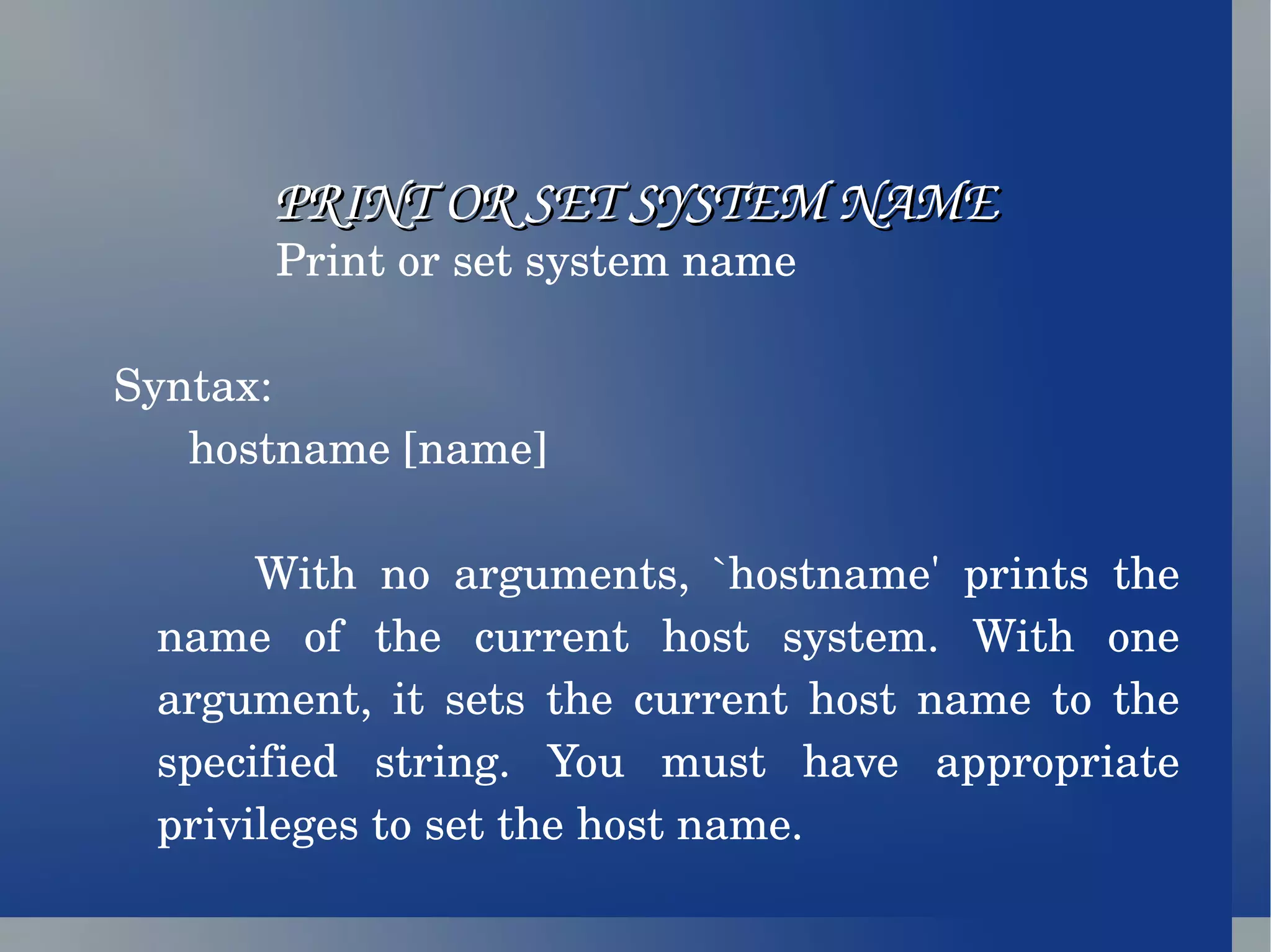 PRINT OR SET SYSTEM NAME Print or set system name Syntax: hostname [name] With no arguments, `hostname' prints the name of the current host system. With one argument, it sets the current host name to the specified string. You must have appropriate privileges to set the host name. 
